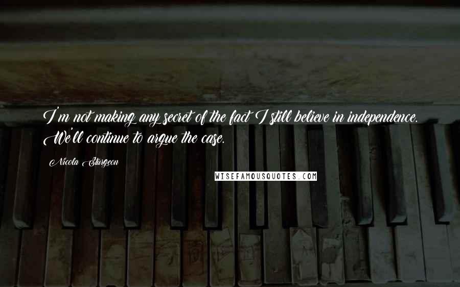 Nicola Sturgeon Quotes: I'm not making any secret of the fact I still believe in independence. We'll continue to argue the case.