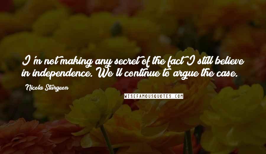 Nicola Sturgeon Quotes: I'm not making any secret of the fact I still believe in independence. We'll continue to argue the case.