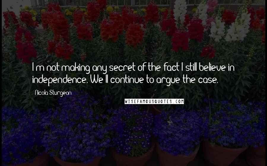 Nicola Sturgeon Quotes: I'm not making any secret of the fact I still believe in independence. We'll continue to argue the case.