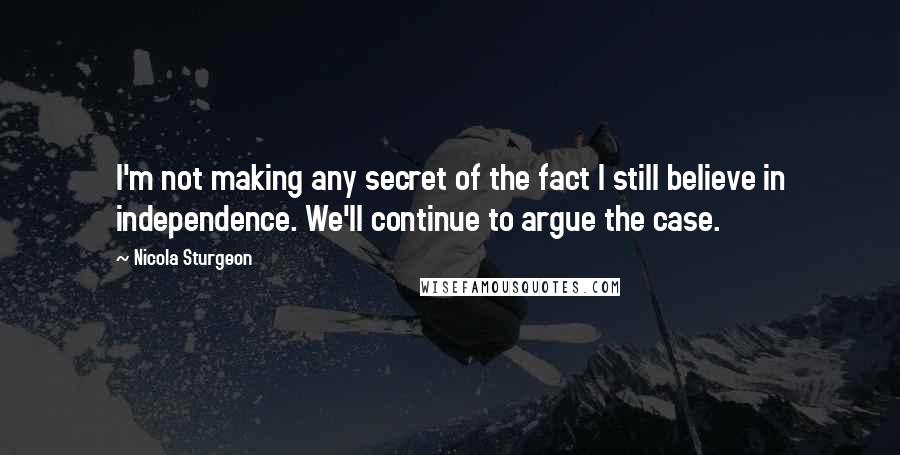 Nicola Sturgeon Quotes: I'm not making any secret of the fact I still believe in independence. We'll continue to argue the case.