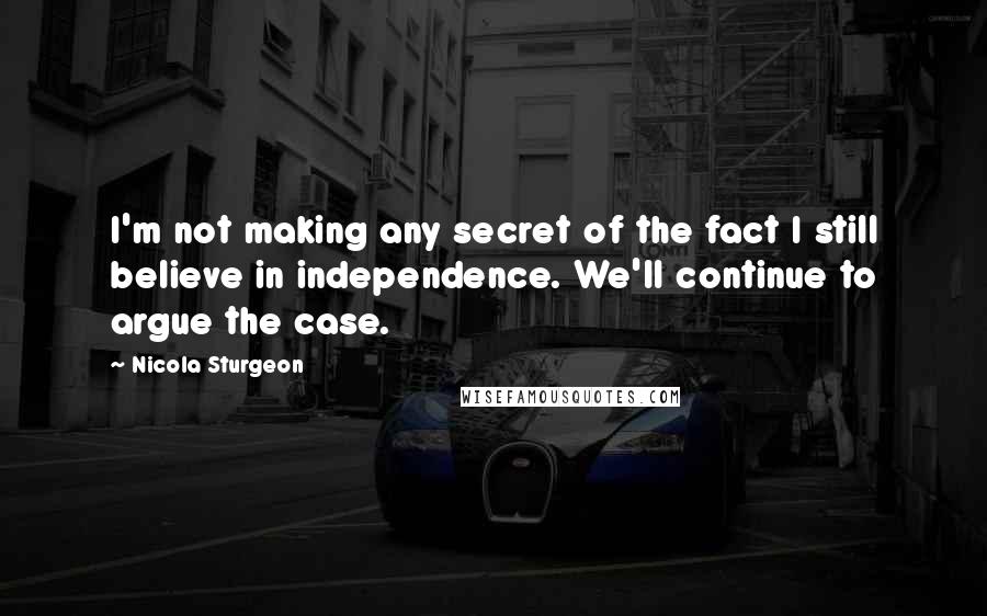 Nicola Sturgeon Quotes: I'm not making any secret of the fact I still believe in independence. We'll continue to argue the case.