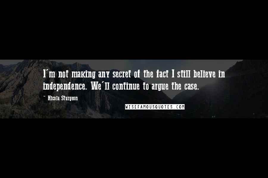 Nicola Sturgeon Quotes: I'm not making any secret of the fact I still believe in independence. We'll continue to argue the case.