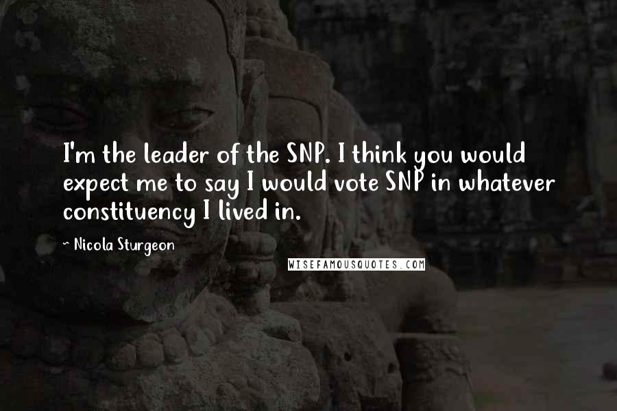 Nicola Sturgeon Quotes: I'm the leader of the SNP. I think you would expect me to say I would vote SNP in whatever constituency I lived in.