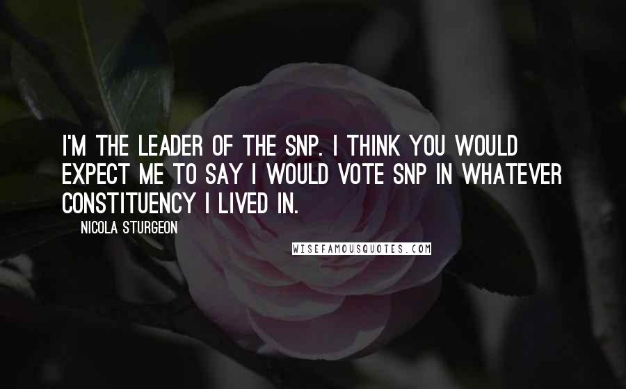 Nicola Sturgeon Quotes: I'm the leader of the SNP. I think you would expect me to say I would vote SNP in whatever constituency I lived in.