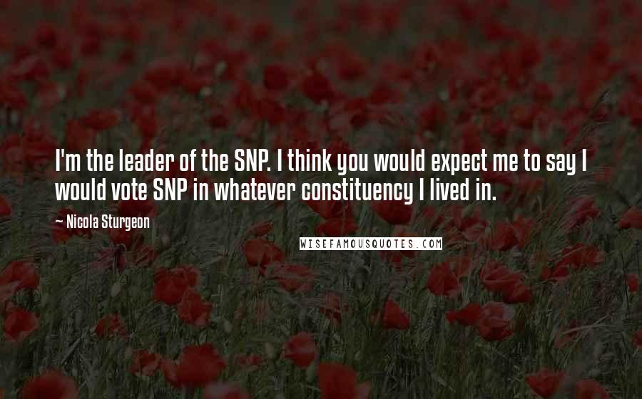 Nicola Sturgeon Quotes: I'm the leader of the SNP. I think you would expect me to say I would vote SNP in whatever constituency I lived in.