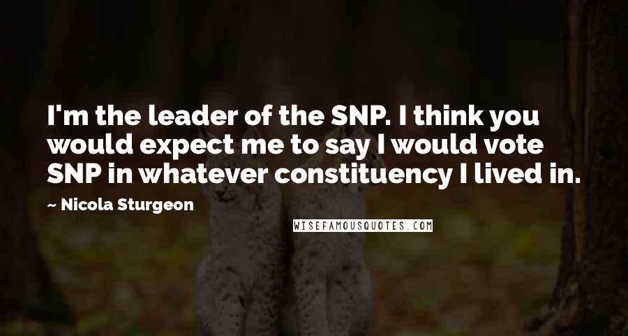 Nicola Sturgeon Quotes: I'm the leader of the SNP. I think you would expect me to say I would vote SNP in whatever constituency I lived in.