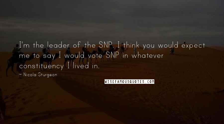 Nicola Sturgeon Quotes: I'm the leader of the SNP. I think you would expect me to say I would vote SNP in whatever constituency I lived in.