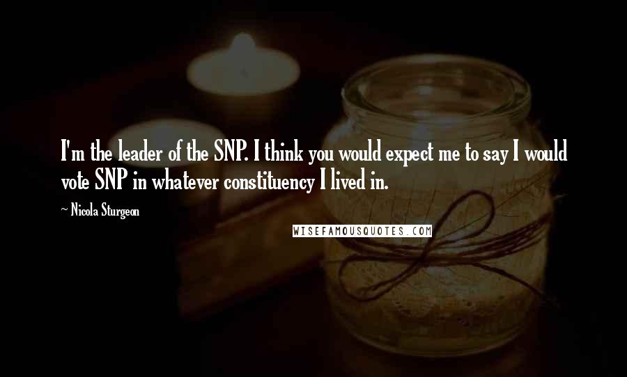 Nicola Sturgeon Quotes: I'm the leader of the SNP. I think you would expect me to say I would vote SNP in whatever constituency I lived in.