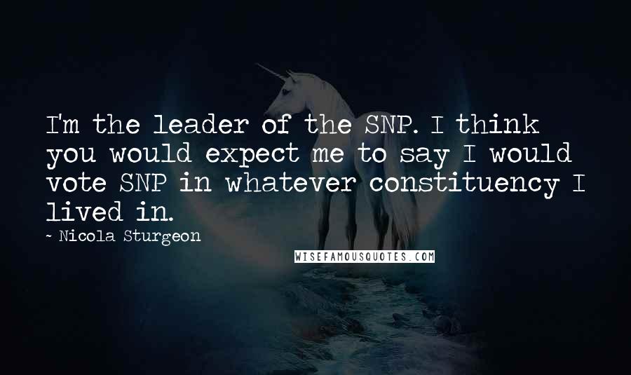 Nicola Sturgeon Quotes: I'm the leader of the SNP. I think you would expect me to say I would vote SNP in whatever constituency I lived in.