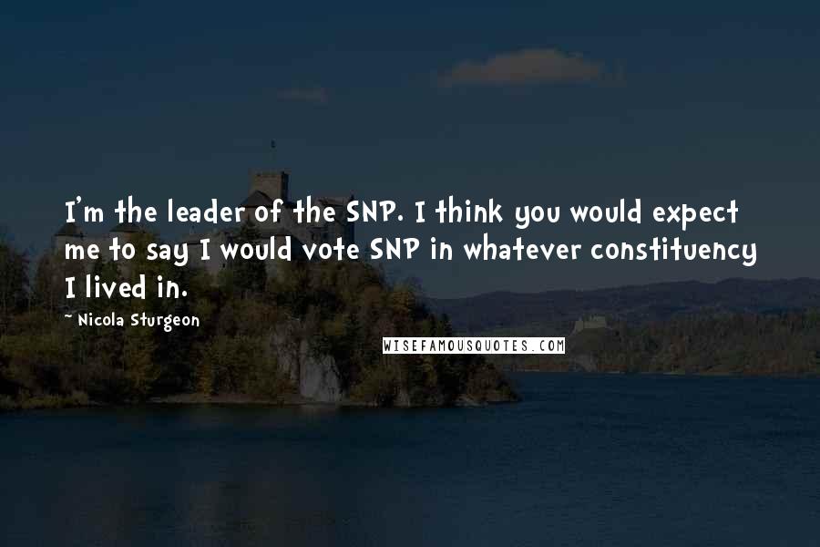 Nicola Sturgeon Quotes: I'm the leader of the SNP. I think you would expect me to say I would vote SNP in whatever constituency I lived in.