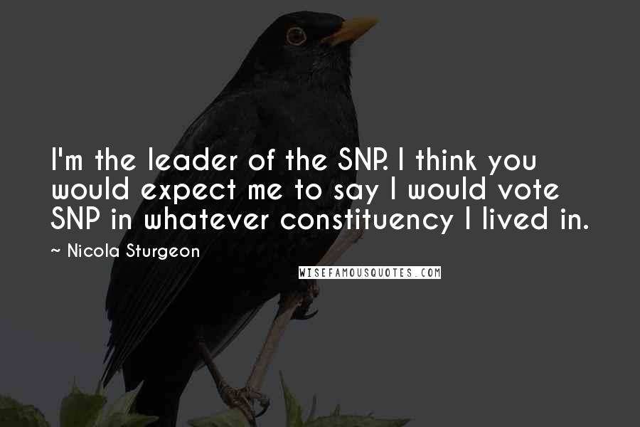 Nicola Sturgeon Quotes: I'm the leader of the SNP. I think you would expect me to say I would vote SNP in whatever constituency I lived in.