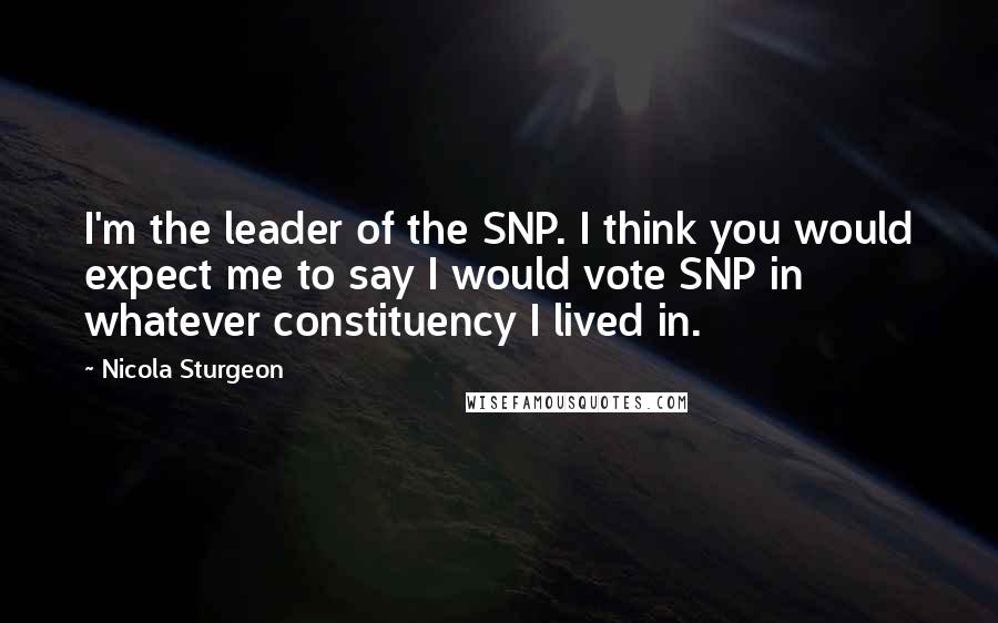 Nicola Sturgeon Quotes: I'm the leader of the SNP. I think you would expect me to say I would vote SNP in whatever constituency I lived in.