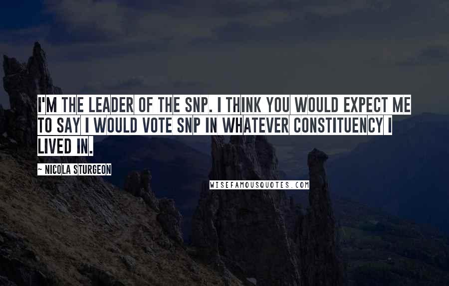 Nicola Sturgeon Quotes: I'm the leader of the SNP. I think you would expect me to say I would vote SNP in whatever constituency I lived in.