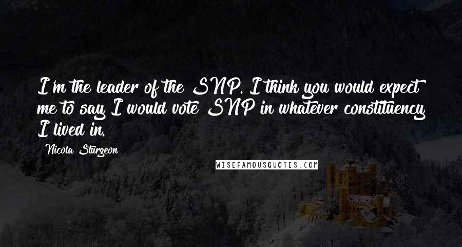 Nicola Sturgeon Quotes: I'm the leader of the SNP. I think you would expect me to say I would vote SNP in whatever constituency I lived in.