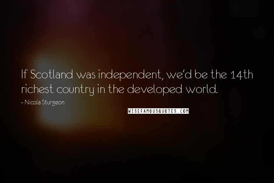 Nicola Sturgeon Quotes: If Scotland was independent, we'd be the 14th richest country in the developed world.