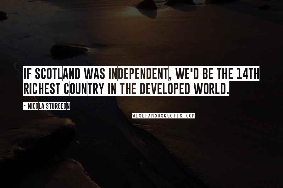 Nicola Sturgeon Quotes: If Scotland was independent, we'd be the 14th richest country in the developed world.