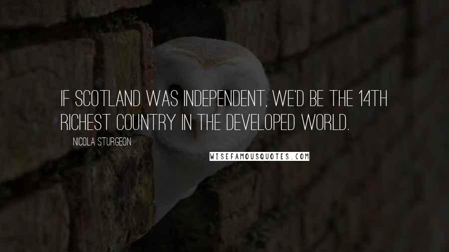 Nicola Sturgeon Quotes: If Scotland was independent, we'd be the 14th richest country in the developed world.