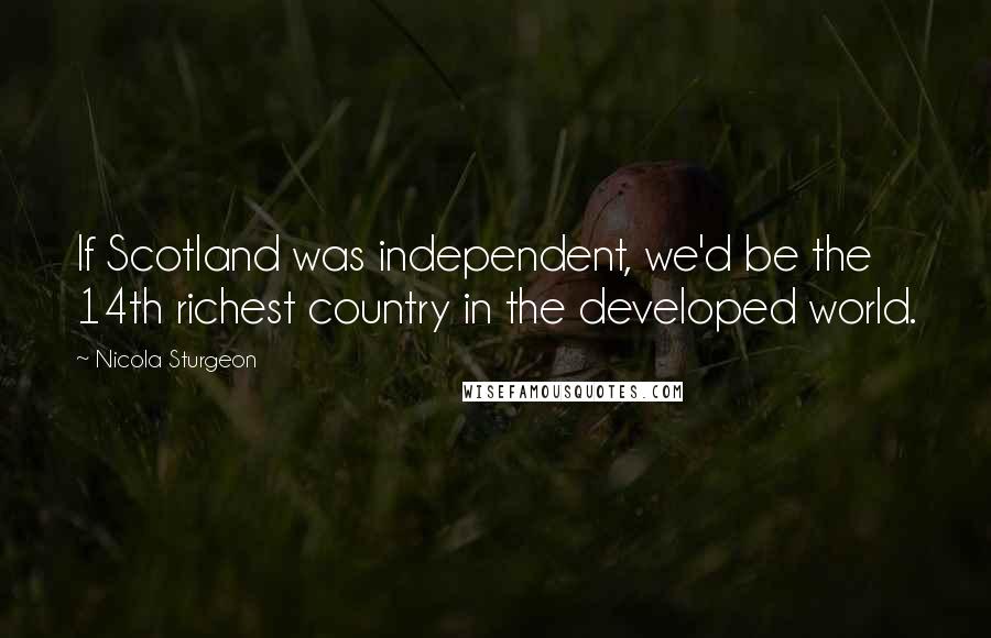Nicola Sturgeon Quotes: If Scotland was independent, we'd be the 14th richest country in the developed world.