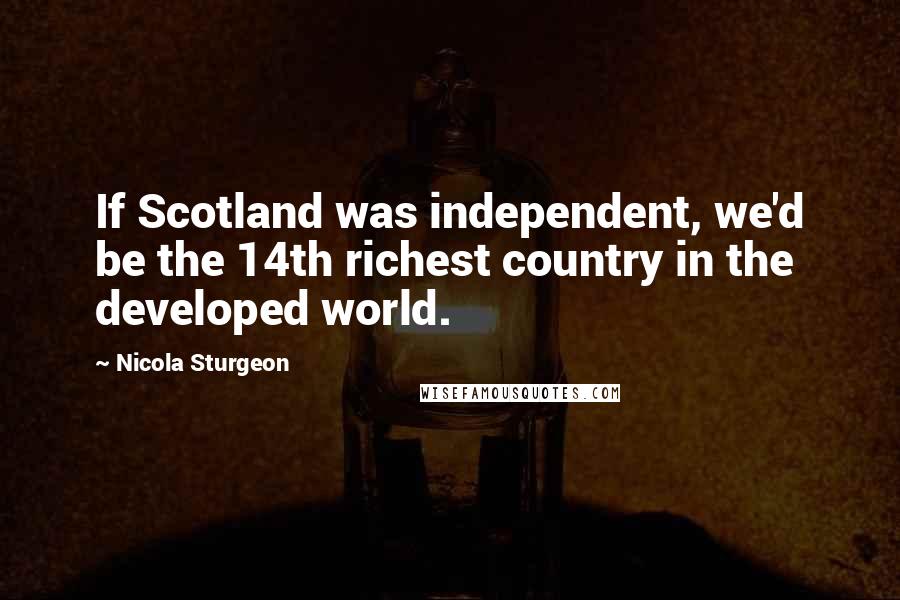 Nicola Sturgeon Quotes: If Scotland was independent, we'd be the 14th richest country in the developed world.