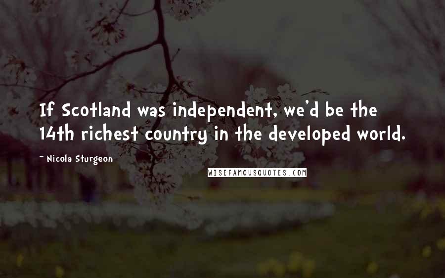 Nicola Sturgeon Quotes: If Scotland was independent, we'd be the 14th richest country in the developed world.