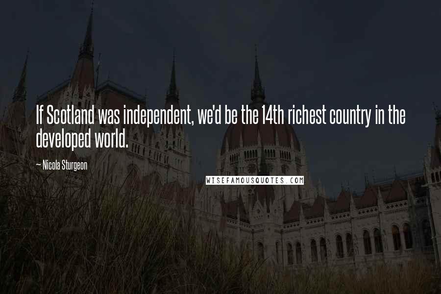 Nicola Sturgeon Quotes: If Scotland was independent, we'd be the 14th richest country in the developed world.