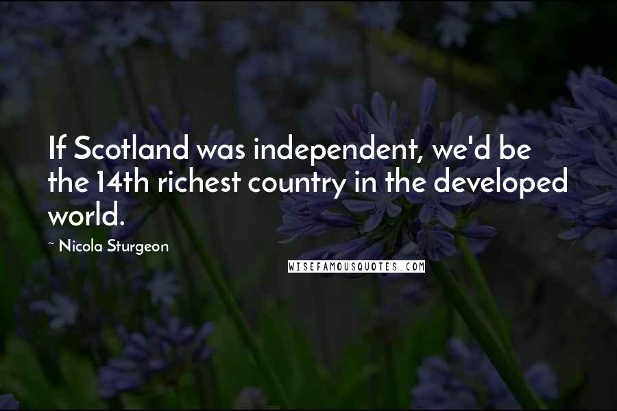 Nicola Sturgeon Quotes: If Scotland was independent, we'd be the 14th richest country in the developed world.