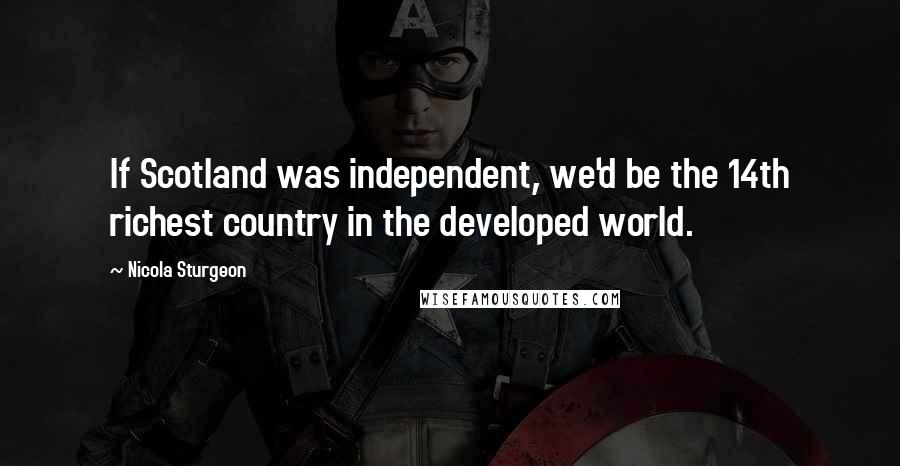 Nicola Sturgeon Quotes: If Scotland was independent, we'd be the 14th richest country in the developed world.