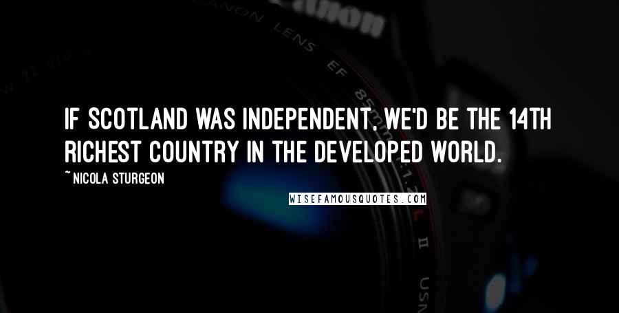 Nicola Sturgeon Quotes: If Scotland was independent, we'd be the 14th richest country in the developed world.