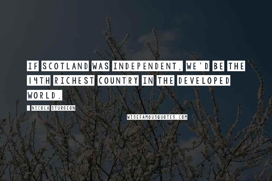 Nicola Sturgeon Quotes: If Scotland was independent, we'd be the 14th richest country in the developed world.