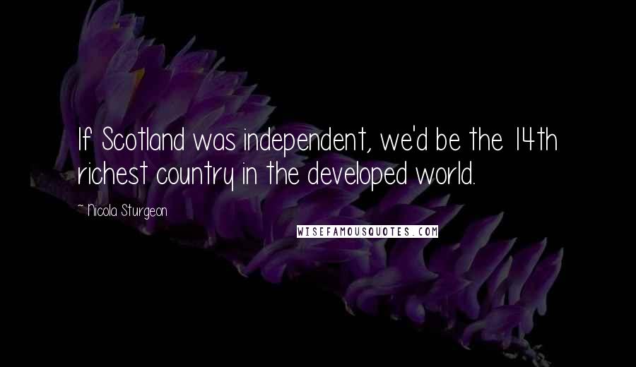 Nicola Sturgeon Quotes: If Scotland was independent, we'd be the 14th richest country in the developed world.