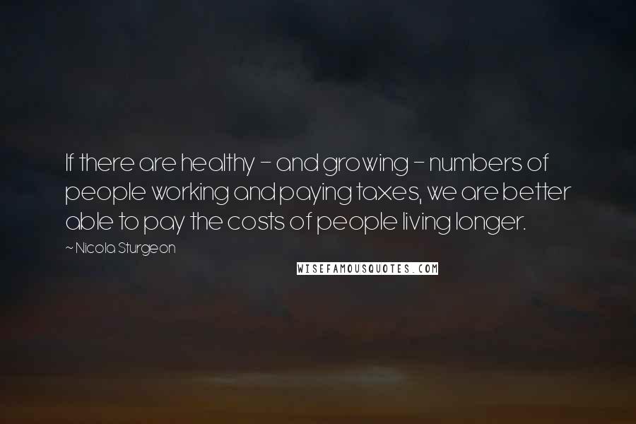 Nicola Sturgeon Quotes: If there are healthy - and growing - numbers of people working and paying taxes, we are better able to pay the costs of people living longer.