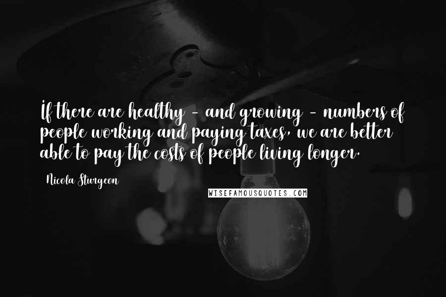 Nicola Sturgeon Quotes: If there are healthy - and growing - numbers of people working and paying taxes, we are better able to pay the costs of people living longer.