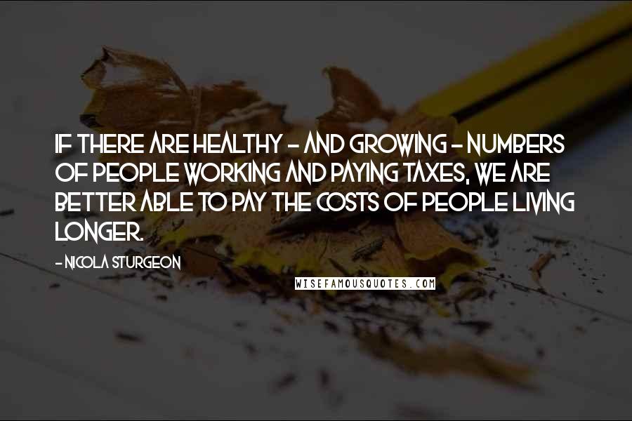 Nicola Sturgeon Quotes: If there are healthy - and growing - numbers of people working and paying taxes, we are better able to pay the costs of people living longer.