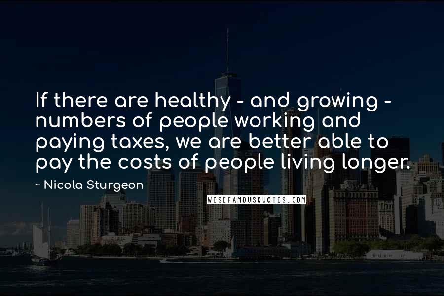 Nicola Sturgeon Quotes: If there are healthy - and growing - numbers of people working and paying taxes, we are better able to pay the costs of people living longer.