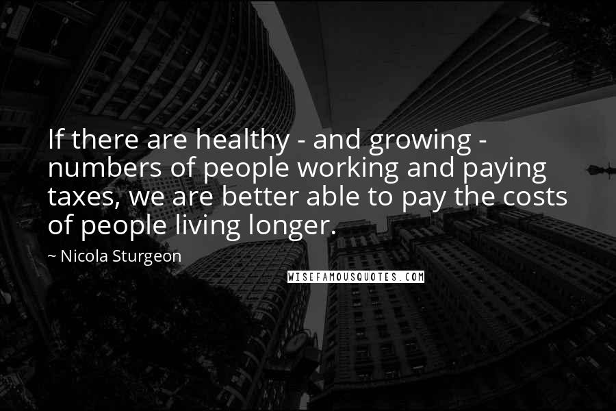 Nicola Sturgeon Quotes: If there are healthy - and growing - numbers of people working and paying taxes, we are better able to pay the costs of people living longer.