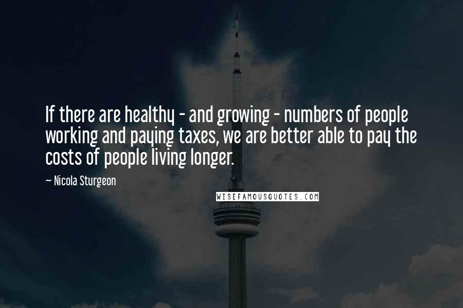 Nicola Sturgeon Quotes: If there are healthy - and growing - numbers of people working and paying taxes, we are better able to pay the costs of people living longer.