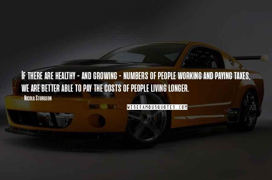 Nicola Sturgeon Quotes: If there are healthy - and growing - numbers of people working and paying taxes, we are better able to pay the costs of people living longer.