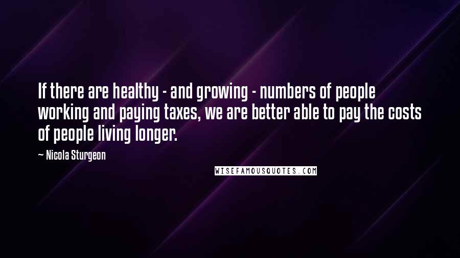 Nicola Sturgeon Quotes: If there are healthy - and growing - numbers of people working and paying taxes, we are better able to pay the costs of people living longer.