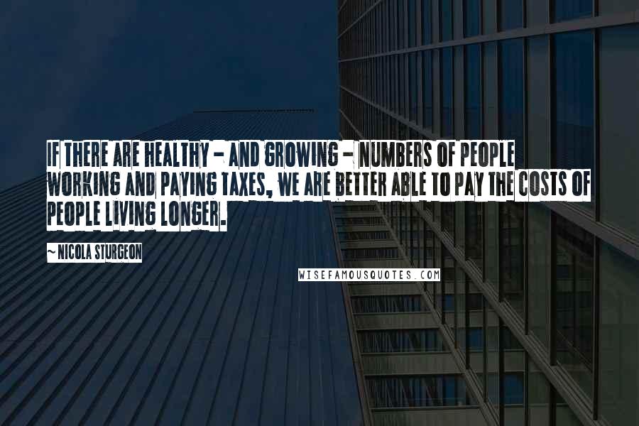 Nicola Sturgeon Quotes: If there are healthy - and growing - numbers of people working and paying taxes, we are better able to pay the costs of people living longer.