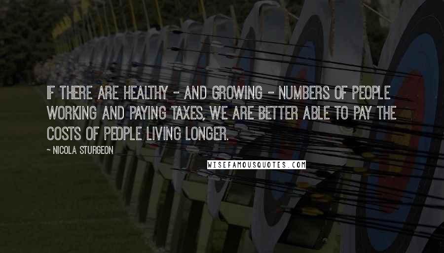 Nicola Sturgeon Quotes: If there are healthy - and growing - numbers of people working and paying taxes, we are better able to pay the costs of people living longer.