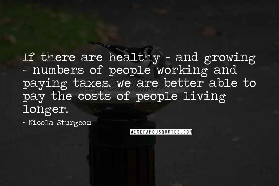 Nicola Sturgeon Quotes: If there are healthy - and growing - numbers of people working and paying taxes, we are better able to pay the costs of people living longer.