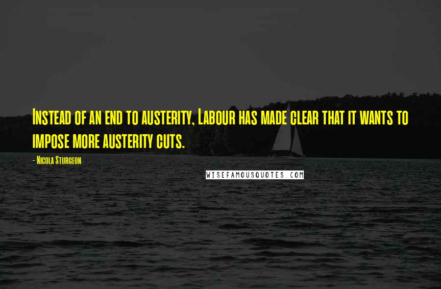 Nicola Sturgeon Quotes: Instead of an end to austerity, Labour has made clear that it wants to impose more austerity cuts.