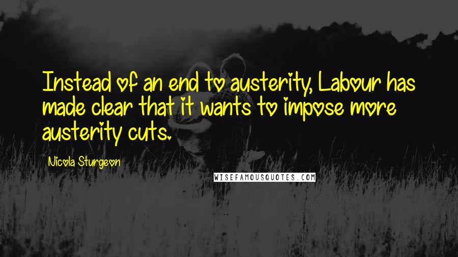 Nicola Sturgeon Quotes: Instead of an end to austerity, Labour has made clear that it wants to impose more austerity cuts.