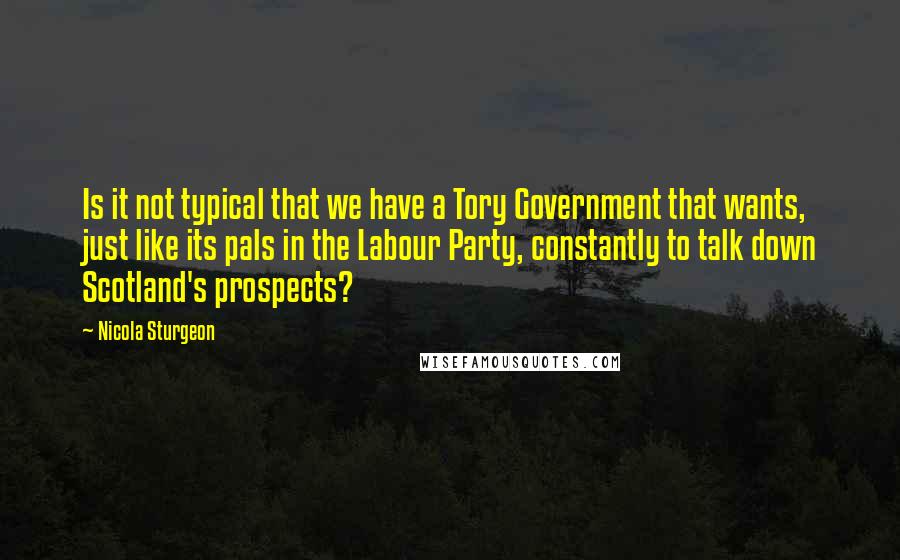 Nicola Sturgeon Quotes: Is it not typical that we have a Tory Government that wants, just like its pals in the Labour Party, constantly to talk down Scotland's prospects?