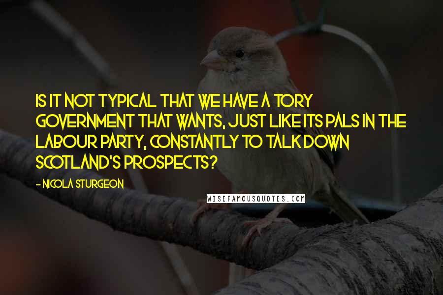 Nicola Sturgeon Quotes: Is it not typical that we have a Tory Government that wants, just like its pals in the Labour Party, constantly to talk down Scotland's prospects?