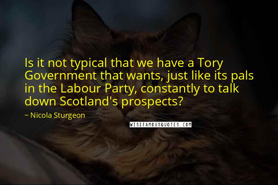 Nicola Sturgeon Quotes: Is it not typical that we have a Tory Government that wants, just like its pals in the Labour Party, constantly to talk down Scotland's prospects?