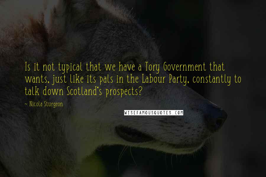 Nicola Sturgeon Quotes: Is it not typical that we have a Tory Government that wants, just like its pals in the Labour Party, constantly to talk down Scotland's prospects?