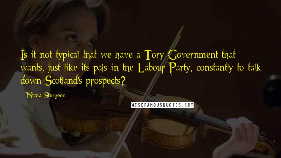 Nicola Sturgeon Quotes: Is it not typical that we have a Tory Government that wants, just like its pals in the Labour Party, constantly to talk down Scotland's prospects?