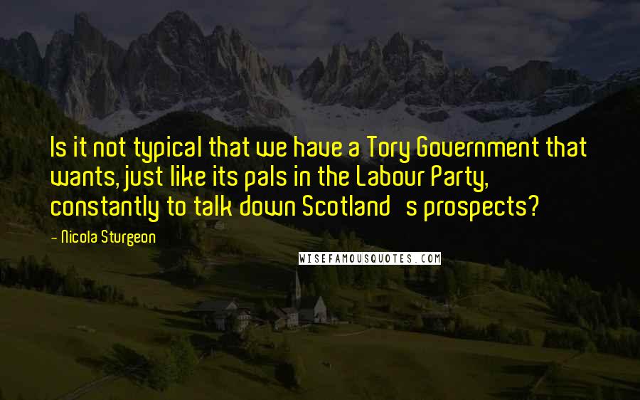 Nicola Sturgeon Quotes: Is it not typical that we have a Tory Government that wants, just like its pals in the Labour Party, constantly to talk down Scotland's prospects?