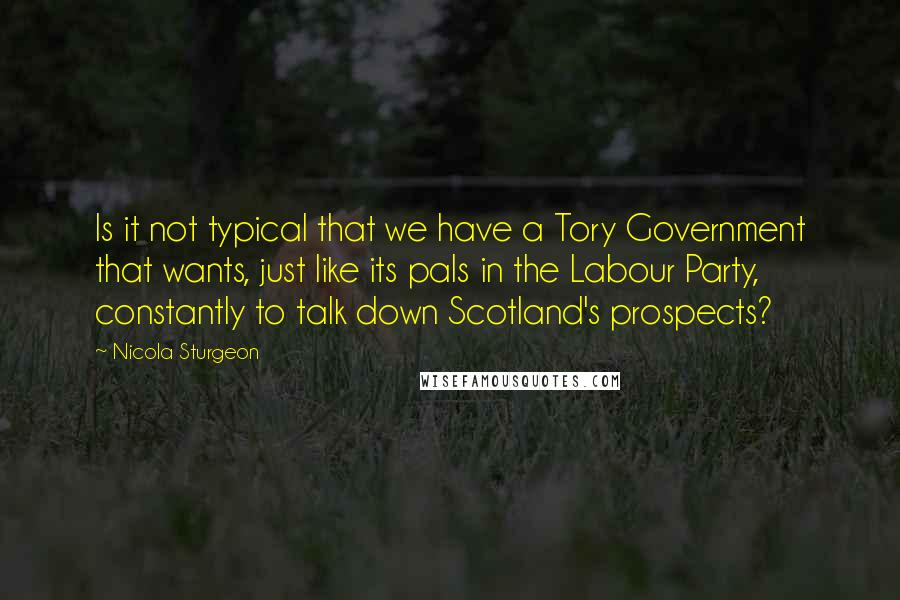 Nicola Sturgeon Quotes: Is it not typical that we have a Tory Government that wants, just like its pals in the Labour Party, constantly to talk down Scotland's prospects?